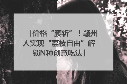 价格“腰斩”！赣州人实现“荔枝自由”解锁N种创意吃法