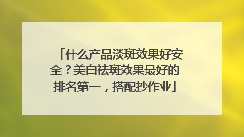 什么产品淡斑效果好安全？美白祛斑效果最好的排名第一，搭配抄作业
