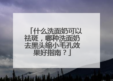 什么洗面奶可以祛斑，哪种洗面奶去黑头缩小毛孔效果好指南？