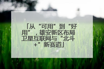 从“可用”到“好用”，雄安新区布局卫星互联网与“北斗+”新赛道
