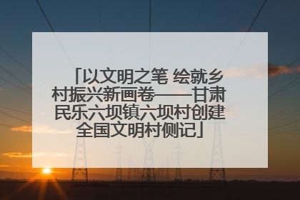 以文明之笔 绘就乡村振兴新画卷——甘肃民乐六坝镇六坝村创建全国文明村侧记