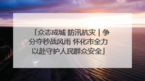 众志成城 防汛抗灾｜争分夺秒战风雨 怀化市全力以赴守护人民群众安全