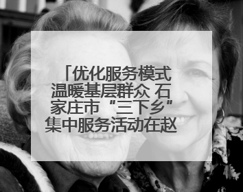 优化服务模式 温暖基层群众 石家庄市“三下乡”集中服务活动在赵县举行