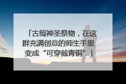 古蜀神圣祭物，在这群充满创意的师生手里变成“可穿戴青铜”