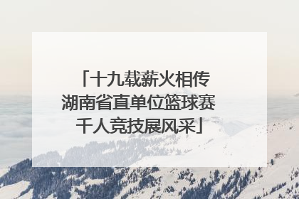 十九载薪火相传 湖南省直单位篮球赛千人竞技展风采
