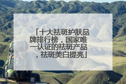 十大祛斑护肤品牌排行榜，国家唯一认证的祛斑产品，祛斑美白提亮