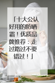 十大公认好用的防晒霜！优质品牌推荐：走过路过不要错过！