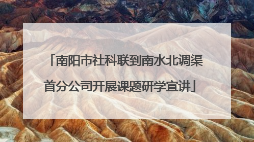 南阳市社科联到南水北调渠首分公司开展课题研学宣讲