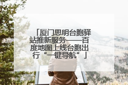厦门思明台胞驿站推新服务——百度地图上线台胞出行“一键导航”