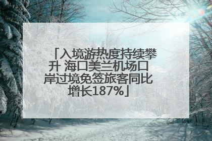 入境游热度持续攀升 海口美兰机场口岸过境免签旅客同比增长187%