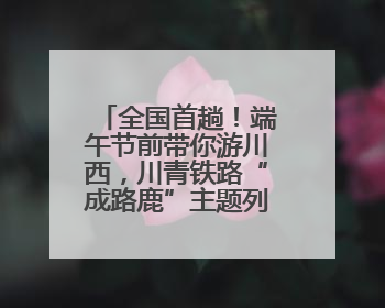 全国首趟！端午节前带你游川西，川青铁路“成路鹿”主题列车启程→