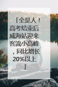 全是人！高考结束后威海站迎来客流小高峰，同比增长20%以上