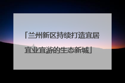 兰州新区持续打造宜居宜业宜游的生态新城