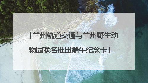 兰州轨道交通与兰州野生动物园联名推出端午纪念卡