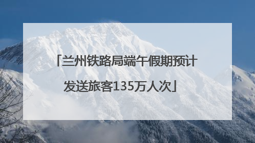 兰州铁路局端午假期预计发送旅客135万人次