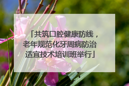 共筑口腔健康防线，老年规范化牙周病防治适宜技术培训班举行