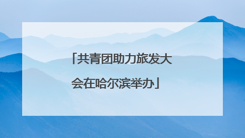 共青团助力旅发大会在哈尔滨举办