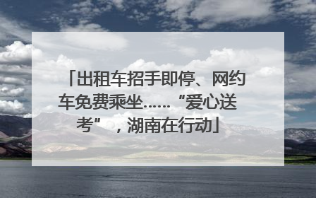 出租车招手即停、网约车免费乘坐……“爱心送考”，湖南在行动