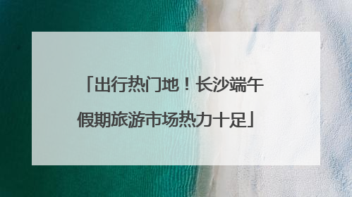 出行热门地！长沙端午假期旅游市场热力十足