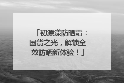 初源漾防晒霜：国货之光，解锁全效防晒新体验！