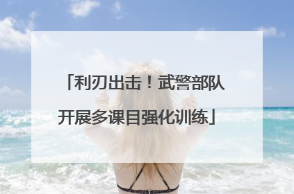 利刃出击！武警部队开展多课目强化训练