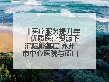 医疗服务提升年丨优质医疗资源下沉赋能基层 永州市中心医院与蓝山县医共体总院共筑健康屏障