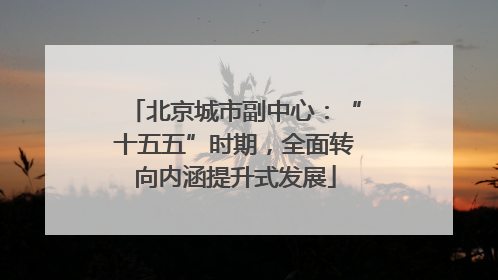 北京城市副中心：“十五五”时期，全面转向内涵提升式发展