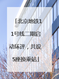 北京地铁11号线二期启动环评，共设5座换乘站