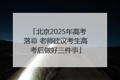 北京2025年高考落幕 老师建议考生高考后做好三件事