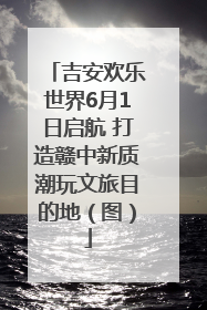 吉安欢乐世界6月1日启航 打造赣中新质潮玩文旅目的地（图）