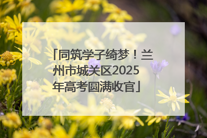 同筑学子绮梦！兰州市城关区2025年高考圆满收官