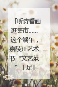 听诗看画逛集市……这个端午，嘉陵江艺术节“文艺范”十足