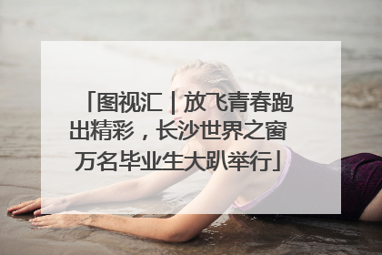 图视汇｜放飞青春跑出精彩，长沙世界之窗万名毕业生大趴举行