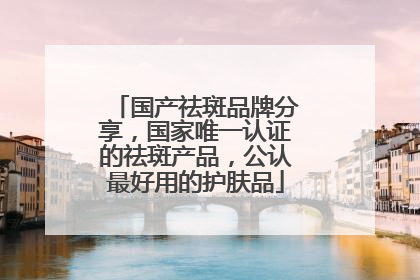 国产祛斑品牌分享，国家唯一认证的祛斑产品，公认最好用的护肤品