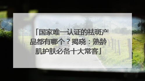 国家唯一认证的祛斑产品都有哪个？揭晓：熟龄肌护肤必备十大常客