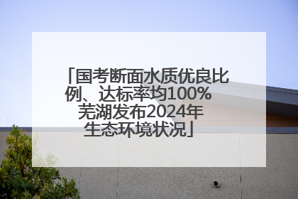 国考断面水质优良比例、达标率均100% 芜湖发布2024年生态环境状况