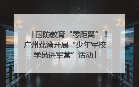 国防教育“零距离”！广州荔湾开展“少年军校学员进军营”活动