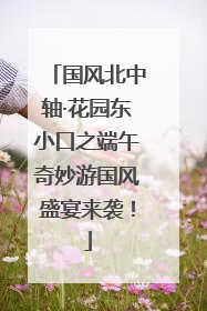 国风北中轴·花园东小口之端午奇妙游国风盛宴来袭！