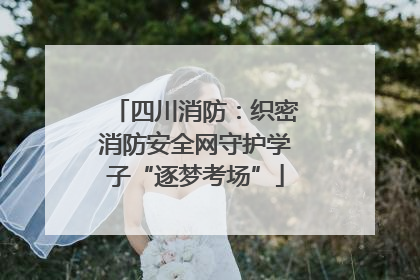 四川消防：织密消防安全网守护学子“逐梦考场”