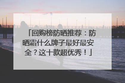 回购榜防晒推荐：防晒霜什么牌子最好最安全？这十款超优秀！