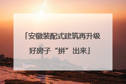 安徽装配式建筑再升级 好房子“拼”出来