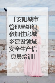 安阳城市管理局组织参加住房城乡建设领域安全生产信息员培训