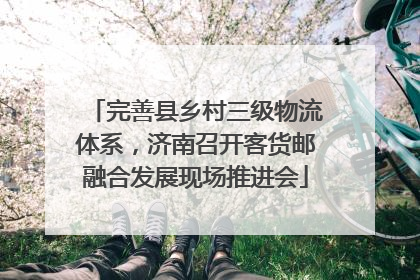 完善县乡村三级物流体系，济南召开客货邮融合发展现场推进会