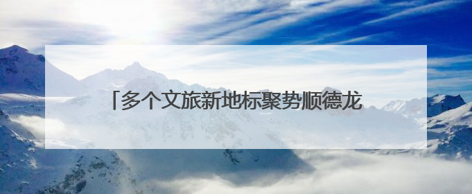 多个文旅新地标聚势顺德龙江！这场推介大会即将开启