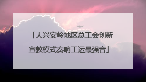 大兴安岭地区总工会创新宣教模式奏响工运最强音