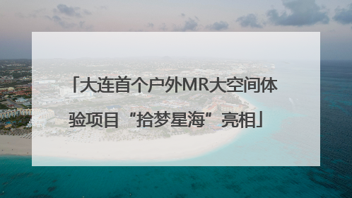 大连首个户外MR大空间体验项目“拾梦星海”亮相