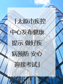 太原市疾控中心发布健康提示 做好疾病预防 安心迎接考试