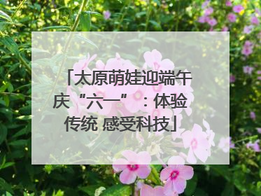 太原萌娃迎端午庆“六一”：体验传统 感受科技