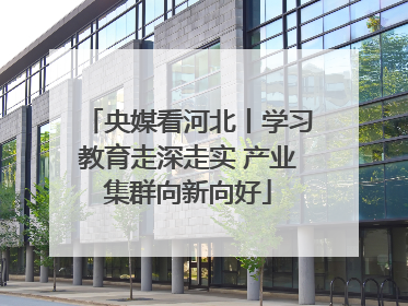 央媒看河北丨学习教育走深走实 产业集群向新向好