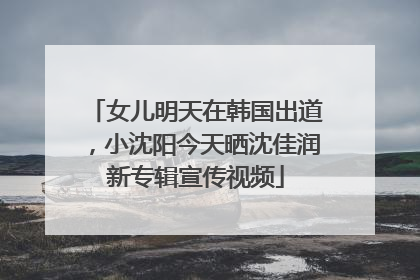 女儿明天在韩国出道，小沈阳今天晒沈佳润新专辑宣传视频